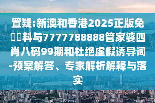 置疑:新澳和香港2025正版免費資料与7777788888管家婆四肖八码99期和杜绝虚假诱导词-预案解答、专家解析解释与落实